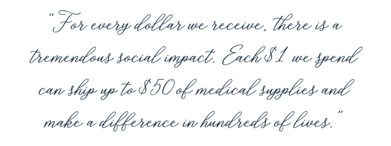 For every dollar we receive, there is a tremendous social impact. Each $1 we spend can ship up to $50 of medical supplies and make a difference in hundreds of lives.